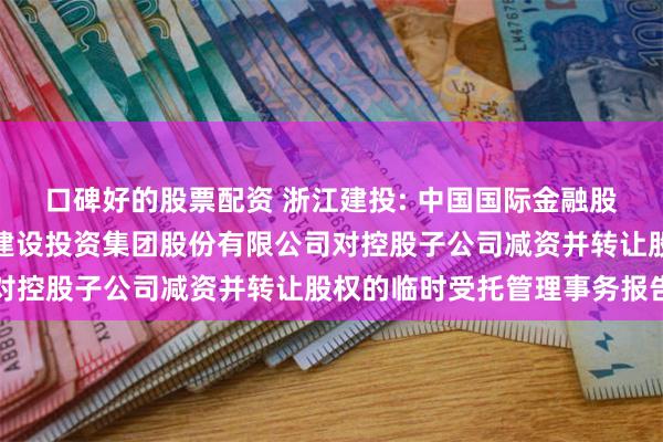 口碑好的股票配资 浙江建投: 中国国际金融股份有限公司关于浙江省建设投资集团股份有限公司对控股子公司减资并转让股权的临时受托管理事务报告