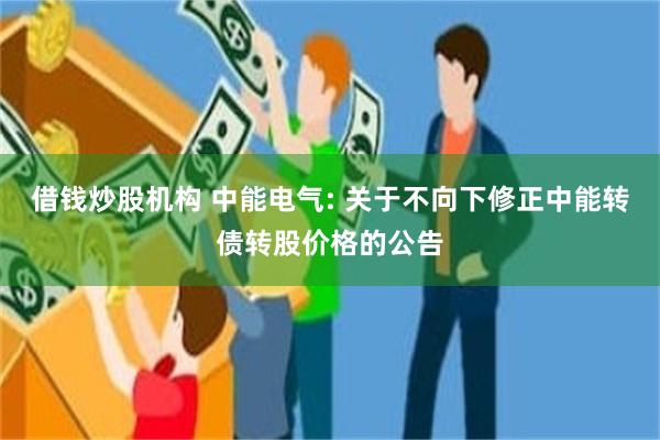 借钱炒股机构 中能电气: 关于不向下修正中能转债转股价格的公告