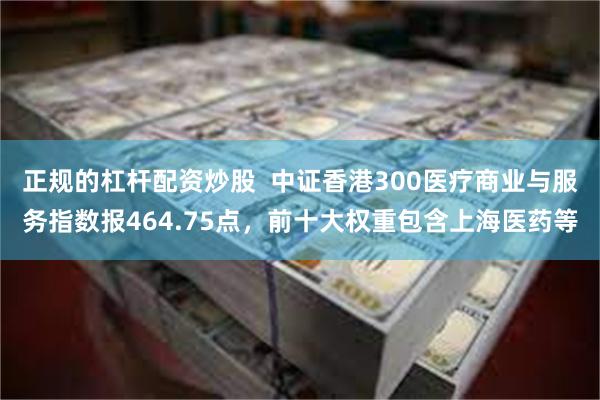 正规的杠杆配资炒股  中证香港300医疗商业与服务指数报464.75点，前十大权重包含上海医药等