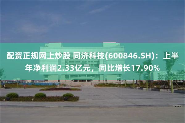 配资正规网上炒股 同济科技(600846.SH)：上半年净利润2.33亿元，同比增长17.90%