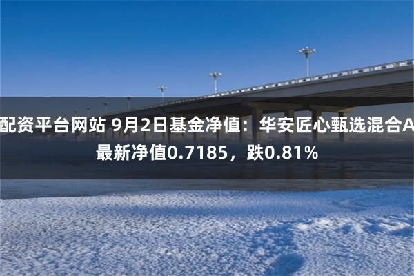 配资平台网站 9月2日基金净值：华安匠心甄选混合A最新净值0.7185，跌0.81%