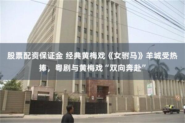 股票配资保证金 经典黄梅戏《女驸马》羊城受热捧，粤剧与黄梅戏“双向奔赴”