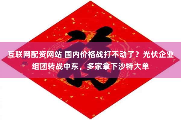 互联网配资网站 国内价格战打不动了？光伏企业组团转战中东，多家拿下沙特大单