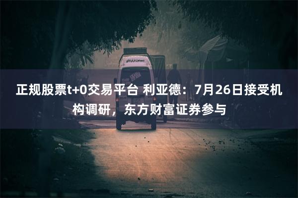 正规股票t+0交易平台 利亚德：7月26日接受机构调研，东方财富证券参与