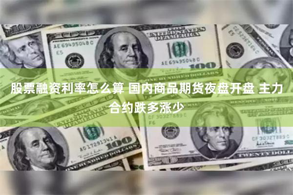 股票融资利率怎么算 国内商品期货夜盘开盘 主力合约跌多涨少