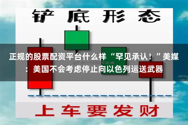 正规的股票配资平台什么样 “罕见承认！”美媒：美国不会考虑停止向以色列运送武器