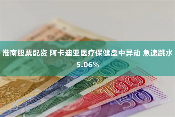 淮南股票配资 阿卡迪亚医疗保健盘中异动 急速跳水5.06%