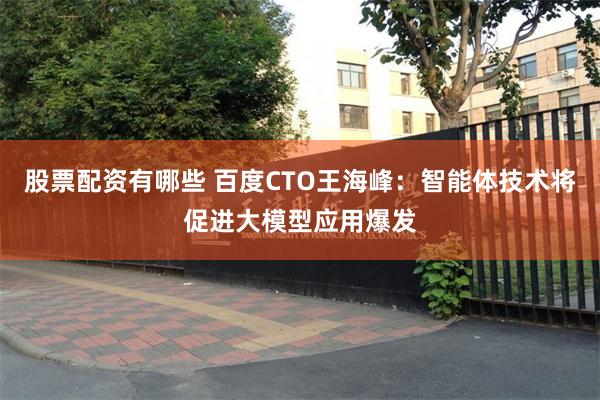 股票配资有哪些 百度CTO王海峰：智能体技术将促进大模型应用爆发