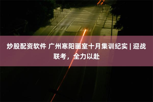 炒股配资软件 广州寒阳画室十月集训纪实 | 迎战联考，全力以赴