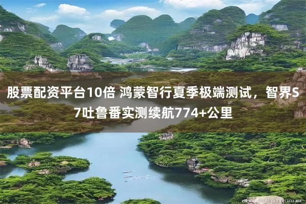 股票配资平台10倍 鸿蒙智行夏季极端测试，智界S7吐鲁番实测续航774+公里