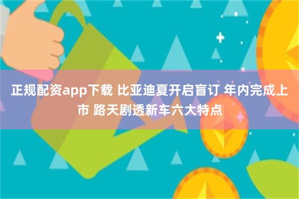 正规配资app下载 比亚迪夏开启盲订 年内完成上市 路天剧透新车六大特点