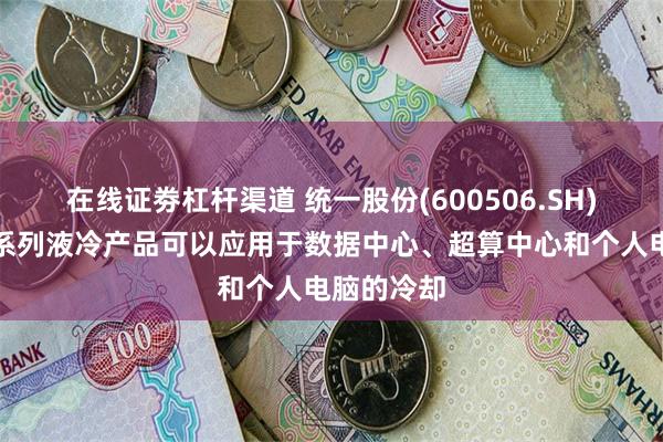 在线证劵杠杆渠道 统一股份(600506.SH)：开发了系列液冷产品可以应用于数据中心、超算中心和个人电脑的冷却