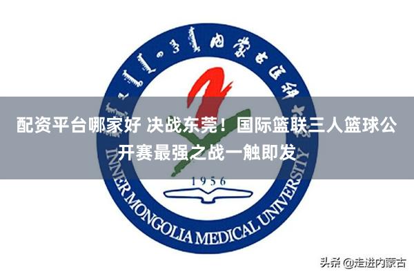 配资平台哪家好 决战东莞！国际篮联三人篮球公开赛最强之战一触即发