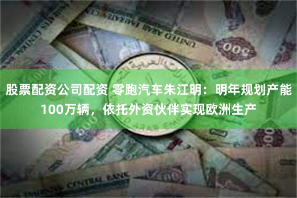 股票配资公司配资 零跑汽车朱江明：明年规划产能100万辆，依托外资伙伴实现欧洲生产