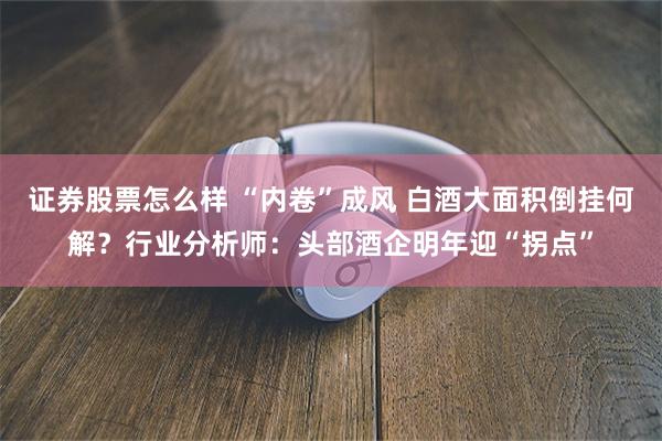 证券股票怎么样 “内卷”成风 白酒大面积倒挂何解？行业分析师：头部酒企明年迎“拐点”