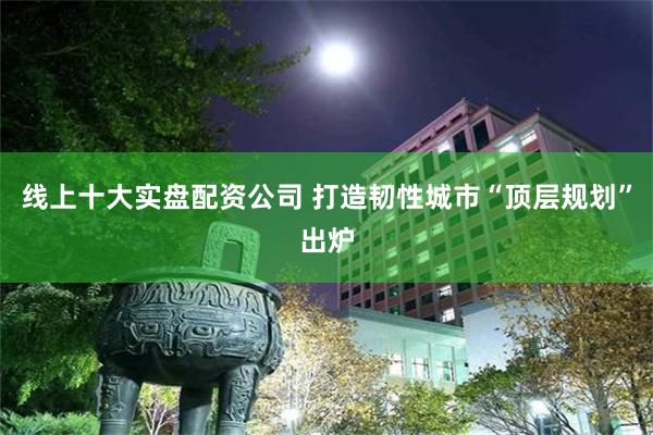 线上十大实盘配资公司 打造韧性城市“顶层规划”出炉