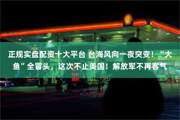 正规实盘配资十大平台 台海风向一夜突变！“大鱼”全冒头，这次不止美国！解放军不再客气