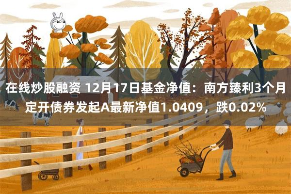 在线炒股融资 12月17日基金净值：南方臻利3个月定开债券发起A最新净值1.0409，跌0.02%