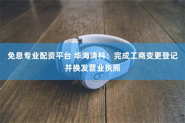 免息专业配资平台 华海清科：完成工商变更登记并换发营业执照