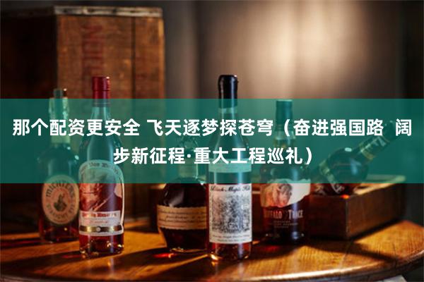 那个配资更安全 飞天逐梦探苍穹（奋进强国路  阔步新征程·重大工程巡礼）