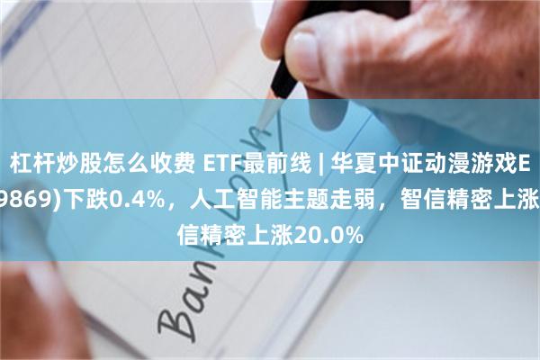 杠杆炒股怎么收费 ETF最前线 | 华夏中证动漫游戏ETF(159869)下跌0.4%，人工智能主题走弱，智信精密上涨20.0%