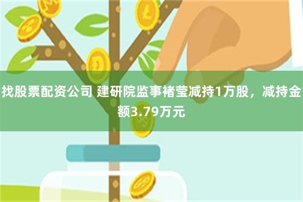 找股票配资公司 建研院监事褚莹减持1万股，减持金额3.79万元