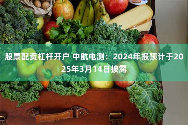 股票配资杠杆开户 中航电测：2024年报预计于2025年3月14日披露