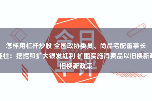 怎样用杠杆炒股 全国政协委员、尚品宅配董事长李连柱：挖掘和扩大银发红利 扩围实施消费品以旧换新政策