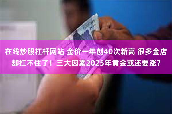 在线炒股杠杆网站 金价一年创40次新高 很多金店却扛不住了！三大因素2025年黄金或还要涨？