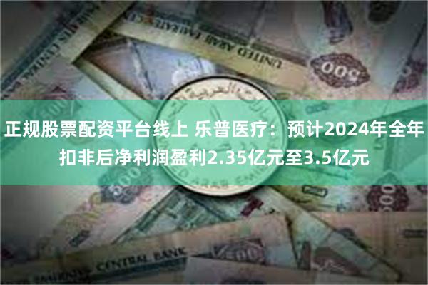 正规股票配资平台线上 乐普医疗：预计2024年全年扣非后净利润盈利2.35亿元至3.5亿元